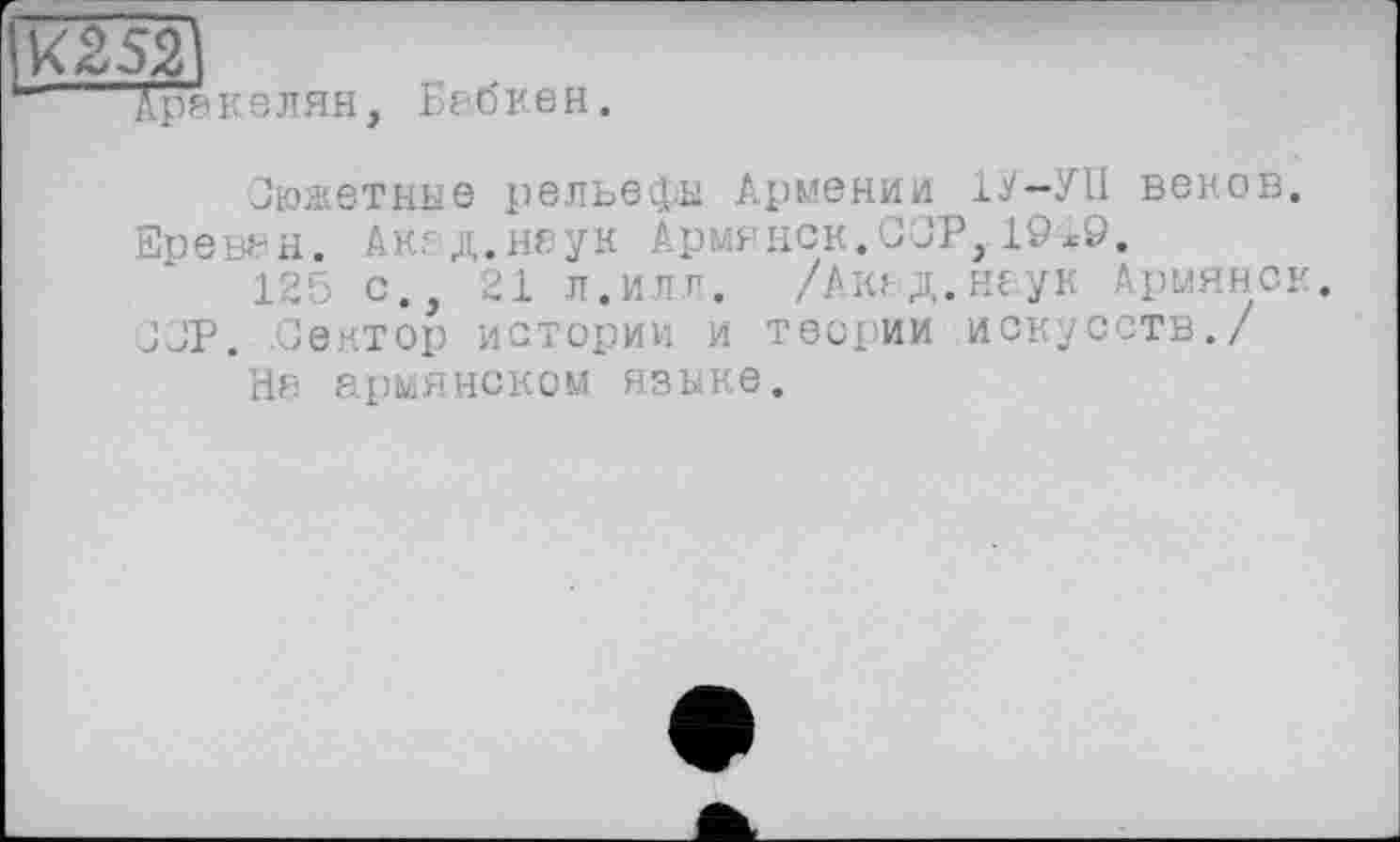 ﻿RI,
селян, Бабкен.
Сюжетные рельефы Армении 1У-УІІ веков. Ереван. Akeд.наук Армянок.OOP,19*9.
с., 21 л.илл. /Акад.наук Армянок, JJP. Сектор истории и теории искусств./
На армянском языке.